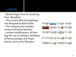 LOGOS
Several logos since its renaming
from "BackRub".
The current official Googlelogo
was designed by Ruth Kedar.
The company also includes
various humorous features.
cartoon modifications, of their
logo for use on holidays, birthdays
of famous people, and major
events, such as the Olympics.
30
 