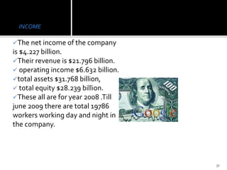 INCOME
The net income of the company
is $4.227 billion.
Their revenue is $21.796 billion.
 operating income $6.632 billion.
total assets $31.768 billion,
 total equity $28.239 billion.
These all are for year 2008 .Till
june 2009 there are total 19786
workers working day and night in
the company.
31
 