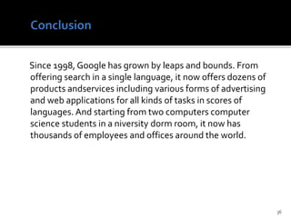 Since 1998, Google has grown by leaps and bounds. From
offering search in a single language, it now offers dozens of
products andservices including various forms of advertising
and web applications for all kinds of tasks in scores of
languages. And starting from two computers computer
science students in a niversity dorm room, it now has
thousands of employees and offices around the world.
36
 