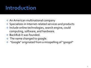  An American multinational company
 Specializes in Internet-related services and products
 Include online technologies, search engine, could
computing, software, and hardware.
 BackRub it was founded.
 The name changed to google.
 "Google" originated from a misspelling of "googol“
4
 
