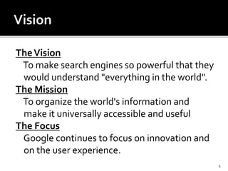 TheVision
To make search engines so powerful that they
would understand "everything in the world".
The Mission
To organize the world's information and
make it universally accessible and useful
The Focus
Google continues to focus on innovation and
on the user experience.
6
 