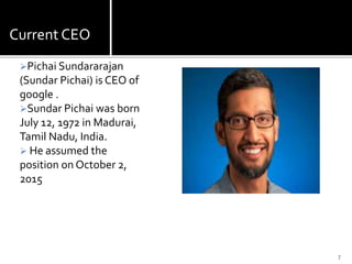 Current CEO
Pichai Sundararajan
(Sundar Pichai) is CEO of
google .
Sundar Pichai was born
July 12, 1972 in Madurai,
Tamil Nadu, India.
 He assumed the
position on October 2,
2015
7
 