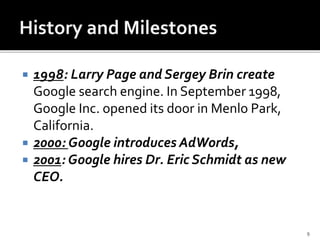  1998: Larry Page and Sergey Brin create
Google search engine. In September 1998,
Google Inc. opened its door in Menlo Park,
California.
 2000: Google introduces AdWords,
 2001: Google hires Dr. Eric Schmidt as new
CEO.
9
 