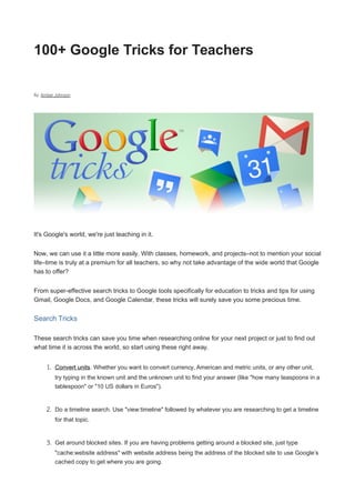 100+ Google Tricks for Teachers
By: Amber Johnson
It's Google's world, we're just teaching in it.
Now, we can use it a little more easily. With classes, homework, and projects–not to mention your social
life–time is truly at a premium for all teachers, so why not take advantage of the wide world that Google
has to offer?
From super-effective search tricks to Google tools specifically for education to tricks and tips for using
Gmail, Google Docs, and Google Calendar, these tricks will surely save you some precious time.
Search Tricks
These search tricks can save you time when researching online for your next project or just to find out
what time it is across the world, so start using these right away.
1. Convert units. Whether you want to convert currency, American and metric units, or any other unit,
try typing in the known unit and the unknown unit to find your answer (like "how many teaspoons in a
tablespoon" or "10 US dollars in Euros").
2. Do a timeline search. Use "view:timeline" followed by whatever you are researching to get a timeline
for that topic.
3. Get around blocked sites. If you are having problems getting around a blocked site, just type
"cache:website address" with website address being the address of the blocked site to use Google’s
cached copy to get where you are going.
 