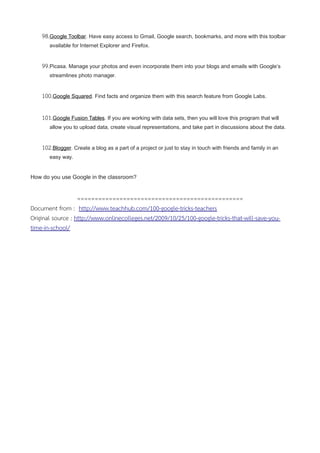 98.Google Toolbar. Have easy access to Gmail, Google search, bookmarks, and more with this toolbar
available for Internet Explorer and Firefox.
99.Picasa. Manage your photos and even incorporate them into your blogs and emails with Google’s
streamlines photo manager.
100.Google Squared. Find facts and organize them with this search feature from Google Labs.
101.Google Fusion Tables. If you are working with data sets, then you will love this program that will
allow you to upload data, create visual representations, and take part in discussions about the data.
102.Blogger. Create a blog as a part of a project or just to stay in touch with friends and family in an
easy way.
How do you use Google in the classroom?
===============================================
Document from : http://www.teachhub.com/100-google-tricks-teachers
Original source : http://www.onlinecolleges.net/2009/10/25/100-google-tricks-that-will-save-you-
time-in-school/
 