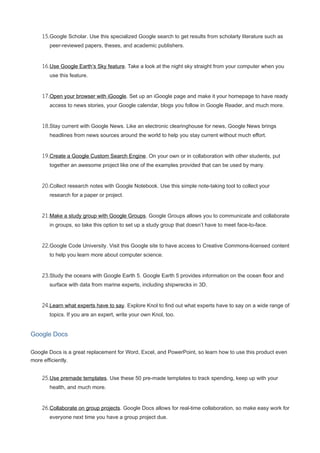 15.Google Scholar. Use this specialized Google search to get results from scholarly literature such as
peer-reviewed papers, theses, and academic publishers.
16.Use Google Earth’s Sky feature. Take a look at the night sky straight from your computer when you
use this feature.
17.Open your browser with iGoogle. Set up an iGoogle page and make it your homepage to have ready
access to news stories, your Google calendar, blogs you follow in Google Reader, and much more.
18.Stay current with Google News. Like an electronic clearinghouse for news, Google News brings
headlines from news sources around the world to help you stay current without much effort.
19.Create a Google Custom Search Engine. On your own or in collaboration with other students, put
together an awesome project like one of the examples provided that can be used by many.
20.Collect research notes with Google Notebook. Use this simple note-taking tool to collect your
research for a paper or project.
21.Make a study group with Google Groups. Google Groups allows you to communicate and collaborate
in groups, so take this option to set up a study group that doesn’t have to meet face-to-face.
22.Google Code University. Visit this Google site to have access to Creative Commons-licensed content
to help you learn more about computer science.
23.Study the oceans with Google Earth 5. Google Earth 5 provides information on the ocean floor and
surface with data from marine experts, including shipwrecks in 3D.
24.Learn what experts have to say. Explore Knol to find out what experts have to say on a wide range of
topics. If you are an expert, write your own Knol, too.
Google Docs
Google Docs is a great replacement for Word, Excel, and PowerPoint, so learn how to use this product even
more efficiently.
25.Use premade templates. Use these 50 pre-made templates to track spending, keep up with your
health, and much more.
26.Collaborate on group projects. Google Docs allows for real-time collaboration, so make easy work for
everyone next time you have a group project due.
 