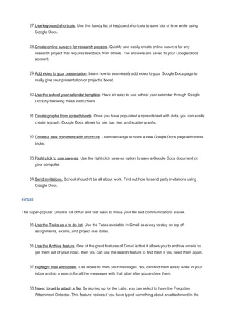 27.Use keyboard shortcuts. Use this handy list of keyboard shortcuts to save lots of time while using
Google Docs.
28.Create online surveys for research projects. Quickly and easily create online surveys for any
research project that requires feedback from others. The answers are saved to your Google Docs
account.
29.Add video to your presentation. Learn how to seamlessly add video to your Google Docs page to
really give your presentation or project a boost.
30.Use the school year calendar template. Have an easy to use school year calendar through Google
Docs by following these instructions.
31.Create graphs from spreadsheets. Once you have populated a spreadsheet with data, you can easily
create a graph. Google Docs allows for pie, bar, line, and scatter graphs.
32.Create a new document with shortcuts. Learn two ways to open a new Google Docs page with these
tricks.
33.Right click to use save-as. Use the right click save-as option to save a Google Docs document on
your computer.
34.Send invitations. School shouldn’t be all about work. Find out how to send party invitations using
Google Docs.
Gmail
The super-popular Gmail is full of fun and fast ways to make your life and communications easier.
35.Use the Tasks as a to-do list. Use the Tasks available in Gmail as a way to stay on top of
assignments, exams, and project due dates.
36.Use the Archive feature. One of the great features of Gmail is that it allows you to archive emails to
get them out of your inbox, then you can use the search feature to find them if you need them again.
37.Highlight mail with labels. Use labels to mark your messages. You can find them easily while in your
inbox and do a search for all the messages with that label after you archive them.
38.Never forget to attach a file. By signing up for the Labs, you can select to have the Forgotten
Attachment Detector. This feature notices if you have typed something about an attachment in the
 