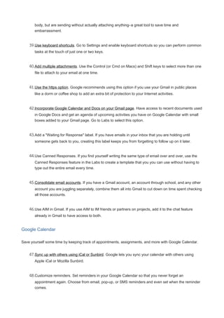 body, but are sending without actually attaching anything–a great tool to save time and
embarrassment.
39.Use keyboard shortcuts. Go to Settings and enable keyboard shortcuts so you can perform common
tasks at the touch of just one or two keys.
40.Add multiple attachments. Use the Control (or Cmd on Macs) and Shift keys to select more than one
file to attach to your email at one time.
41.Use the https option. Google recommends using this option if you use your Gmail in public places
like a dorm or coffee shop to add an extra bit of protection to your Internet activities.
42.Incorporate Google Calendar and Docs on your Gmail page. Have access to recent documents used
in Google Docs and get an agenda of upcoming activities you have on Google Calendar with small
boxes added to your Gmail page. Go to Labs to select this option.
43.Add a "Waiting for Response" label. If you have emails in your inbox that you are holding until
someone gets back to you, creating this label keeps you from forgetting to follow up on it later.
44.Use Canned Responses. If you find yourself writing the same type of email over and over, use the
Canned Responses feature in the Labs to create a template that you you can use without having to
type out the entire email every time.
45.Consolidate email accounts. If you have a Gmail account, an account through school, and any other
account you are juggling separately, combine them all into Gmail to cut down on time spent checking
all those accounts.
46.Use AIM in Gmail. If you use AIM to IM friends or partners on projects, add it to the chat feature
already in Gmail to have access to both.
Google Calendar
Save yourself some time by keeping track of appointments, assignments, and more with Google Calendar.
47.Sync up with others using iCal or Sunbird. Google lets you sync your calendar with others using
Apple iCal or Mozilla Sunbird.
48.Customize reminders. Set reminders in your Google Calendar so that you never forget an
appointment again. Choose from email, pop-up, or SMS reminders and even set when the reminder
comes.
 