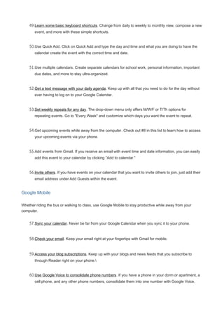 49.Learn some basic keyboard shortcuts. Change from daily to weekly to monthly view, compose a new
event, and more with these simple shortcuts.
50.Use Quick Add. Click on Quick Add and type the day and time and what you are doing to have the
calendar create the event with the correct time and date.
51.Use multiple calendars. Create separate calendars for school work, personal information, important
due dates, and more to stay ultra-organized.
52.Get a text message with your daily agenda. Keep up with all that you need to do for the day without
ever having to log on to your Google Calendar.
53.Set weekly repeats for any day. The drop-down menu only offers M/W/F or T/Th options for
repeating events. Go to "Every Week" and customize which days you want the event to repeat.
54.Get upcoming events while away from the computer. Check out #8 in this list to learn how to access
your upcoming events via your phone.
55.Add events from Gmail. If you receive an email with event time and date information, you can easily
add this event to your calendar by clicking "Add to calendar."
56.Invite others. If you have events on your calendar that you want to invite others to join, just add their
email address under Add Guests within the event.
Google Mobile
Whether riding the bus or walking to class, use Google Mobile to stay productive while away from your
computer.
57.Sync your calendar. Never be far from your Google Calendar when you sync it to your phone.
58.Check your email. Keep your email right at your fingertips with Gmail for mobile.
59.Access your blog subscriptions. Keep up with your blogs and news feeds that you subscribe to
through Reader right on your phone.
60.Use Google Voice to consolidate phone numbers. If you have a phone in your dorm or apartment, a
cell phone, and any other phone numbers, consolidate them into one number with Google Voice.
 