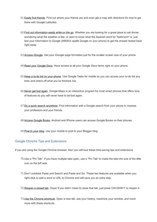 61.Easily find friends. Find out where your friends are and even get a map with directions for how to get
there with Google Latitudes.
62.Find out information easily while on the go. Whether you are looking for a great place to eat dinner,
wondering what the weather is like, or want to know what the Spanish word for "bathroom" is, just
text your information to Google (466453–spells Google on your phone) to get the answer texted back
right away.
63.Access iGoogle. Get your iGoogle page formatted just for the smaller screen size of your phone.
64.Read your Google Docs. Have access to all your Google Docs items right on your phone.
65.Keep a to-do list on your phone. Use Google Tasks for mobile so you can access your to-do list any
time–and check off what you’ve finished, too.
66.Never get lost again. Google Maps is an interactive program for most smart phones that offers tons
of features so you will never have to be lost again.
67.Do a quick search anywhere. Find information with a Google search from your phone to impress
your professors and your friends.
68.Access Google Books. Android and iPhone users can access Google Books on their phones.
69.Post to your blog. Use your mobile to post to your Blogger blog.
Google Chrome Tips and Extensions
If you are using the Google Chrome browser, then you will love these time-saving tips and extensions.
70.Use a "Pin Tab". If you have multiple tabs open, use a "Pin Tab" to make the tabs the size of the little
icon on the left side.
71.Don’t overlook Paste and Search and Paste and Go. These two features are available when you
right-click to add a word or URL to Chrome and will save you an extra step.
72.Reopen a closed tab. Oops! If you didn’t mean to close that tab, just press Ctrl+Shift+T to reopen it.
73.Use the Chrome shortcuts. Open a new tab, see your history, maximize your window, and much
more with these shortcuts.
 
