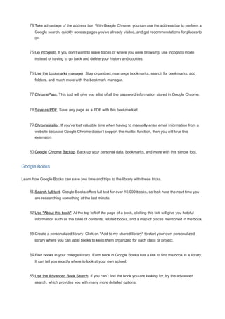 74.Take advantage of the address bar. With Google Chrome, you can use the address bar to perform a
Google search, quickly access pages you’ve already visited, and get recommendations for places to
go.
75.Go incognito. If you don’t want to leave traces of where you were browsing, use incognito mode
instead of having to go back and delete your history and cookies.
76.Use the bookmarks manager. Stay organized, rearrange bookmarks, search for bookmarks, add
folders, and much more with the bookmark manager.
77.ChromePass. This tool will give you a list of all the password information stored in Google Chrome.
78.Save as PDF. Save any page as a PDF with this bookmarklet.
79.ChromeMailer. If you’ve lost valuable time when having to manually enter email information from a
website because Google Chrome doesn’t support the mailto: function, then you will love this
extension.
80.Google Chrome Backup. Back up your personal data, bookmarks, and more with this simple tool.
Google Books
Learn how Google Books can save you time and trips to the library with these tricks.
81.Search full text. Google Books offers full text for over 10,000 books, so look here the next time you
are researching something at the last minute.
82.Use "About this book". At the top left of the page of a book, clicking this link will give you helpful
information such as the table of contents, related books, and a map of places mentioned in the book.
83.Create a personalized library. Click on "Add to my shared library" to start your own personalized
library where you can label books to keep them organized for each class or project.
84.Find books in your college library. Each book in Google Books has a link to find the book in a library.
It can tell you exactly where to look at your own school.
85.Use the Advanced Book Search. If you can’t find the book you are looking for, try the advanced
search, which provides you with many more detailed options.
 