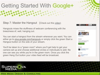 Getting Started With Google+

Step 7: Master the Hangout (Check out this video)
Hangouts mixes the stuffiness of webcam conferencing with the
breeziness of, well, hanging out.

You can start a hangout from the stream whenever you want. You can
either go to plus.google.com/hangouts or simply click the green Start a
Hangout button on the side of your stream.

You'll be taken to a "green room" where you‟ll get help to get your
camera set up and choose additional circles or individuals to add. No
one can see you while you're in the green room. Once you click the
green Hang Out button your video feed will be broadcast.
 