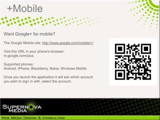 +Mobile

Want Google+ for mobile?
The Google Mobile site: http://www.google.com/mobile/+/

Visit this URL in your phone's browser:
m.google.com/plus

Supported phones:
Android, IPhone, Blackberry, Nokia, Windows Mobile

Once you launch the application it will ask which account
you wish to sign in with, select the account.
 