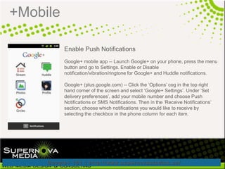 +Mobile

          Enable Push Notifications
          Google+ mobile app -- Launch Google+ on your phone, press the menu
          button and go to Settings. Enable or Disable
          notification/vibration/ringtone for Google+ and Huddle notifications.

          Google+ (plus.google.com) -- Click the „Options‟ cog in the top right
          hand corner of the screen and select „Google+ Settings‟. Under „Set
          delivery preferences‟, add your mobile number and choose Push
          Notifications or SMS Notifications. Then in the „Receive Notifications‟
          section, choose which notifications you would like to receive by
          selecting the checkbox in the phone column for each item.
 