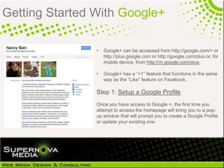 Getting Started With Google+

                •   Google+ can be accessed from http://google.com/+ or
                    http://plus.google.com or http://google.com/plus or, for
                    mobile device, from http://m.google.com/plus.

                •   Google+ has a “+1” feature that functions in the same
                    way as the “Like” feature on Facebook.

                Step 1: Setup a Google Profile.
                Once you have access to Google +, the first time you
                attempt to access the homepage will bring you to a pop-
                up window that will prompt you to create a Google Profile
                or update your existing one.
 