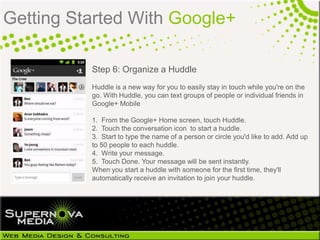Getting Started With Google+

          Step 6: Organize a Huddle
          Huddle is a new way for you to easily stay in touch while you're on the
          go. With Huddle, you can text groups of people or individual friends in
          Google+ Mobile

          1. From the Google+ Home screen, touch Huddle.
          2. Touch the conversation icon to start a huddle.
          3. Start to type the name of a person or circle you'd like to add. Add up
          to 50 people to each huddle.
          4. Write your message.
          5. Touch Done. Your message will be sent instantly.
          When you start a huddle with someone for the first time, they'll
          automatically receive an invitation to join your huddle.
 