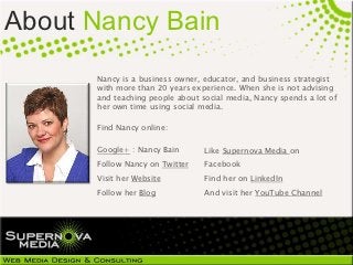 About Nancy Bain
      Nancy is a business owner, educator, and business strategist
      with more than 20 years experience. When she is not advising
      and teaching people about social media, Nancy spends a lot of
      her own time using social media.

      Find Nancy online:

      Google+ : Nancy Bain       Like Supernova Media on
      Follow Nancy on Twitter    Facebook
      Visit her Website          Find her on LinkedIn
      Follow her Blog            And visit her YouTube Channel
 