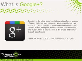 What is Google+?

          Google+ is the latest social media innovation offering a series
          of tools to help you stay connected with the people you care
          about. Google+ comprises of several new features including
          Circles, Sparks, Hangouts, Mobile, Location, Instant Upload,
          and Huddle. Here is a quick video of the project and we‟ll go
          through each feature.


          Check out this short video for an introduction to Google+.
 