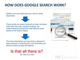 Spiders visit and read/crawl your site for words ( keywords ) These words are saved ( cached ) so when someone visits their site ( uses a search engine ), the matchmaking to provide the most relevant result based on the search begins.  The more information you have that is relevant to what someone is searching for, the more likely you will be to show up atop the engines.   Is that all there is?  No. But it’s a start. 