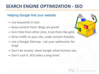 Use keywords in text. Keep content fresh. Blogs are great!  Earn links from other sites, treat them like gold.  Drive traffic to your site, make content linkable. Use a Google Sitemap - ask your webmaster for help! Don't be sneaky: show Google what humans see. Don’ t rush it. SEO takes a long time! Helping Google find your website 
