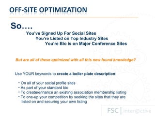 So…. You’ve Signed Up For Social Sites   You’re Listed on Top Industry Sites   You’re Bio is on Major Conference Sites But are all of these optimized with all this new found knowledge? Use YOUR keywords to  create a boiler plate description : On all of your social profile sites As part of your standard bio To create/enhance an existing association membership listing To one-up your competition by seeking the sites that they are    listed on and securing your own listing 