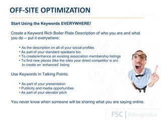 Start Using the Keywords EVERYWHERE! Create a Keyword Rich Boiler Plate Description of who you are and what you do -- put it everywhere: As the description on all of your social profiles As part of your standard speakers bio To create/enhance an existing association membership listings To find new places (like the sites your direct competitor is on)    to create an ‘enhanced’ listing Use Keywords in Talking Points: As part of your presentation Publicity and media opportunities As part of your elevator pitch You never know when someone will be sharing what you are saying online.  