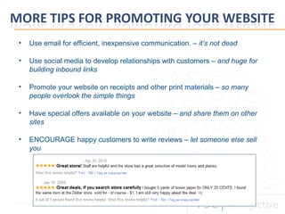 Use email for efficient, inexpensive communication. –  it’s not dead Use social media to develop relationships with customers –  and huge for building inbound links Promote your website on receipts and other print materials –  so many people overlook the simple things    Have special offers available on your website –  and share them on other sites ENCOURAGE happy customers to write reviews –  let someone else sell you 