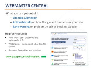What you can get out of it: Sitemap submission Actionable info   on how Google and humans see your site Early warning  on problems (such as blocking Google) Helpful Resources New tools, best practices and webmaster info Webmaster Policies and SEO Starter Guide Answers from other webmasters www.google.com/webmasters 