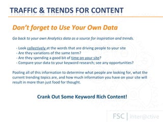 Don’t forget to Use Your Own Data Go back to your own Analytics data as a source for inspiration and trends.  - Look  collectively  at the words that are driving people to your site  - Are they variations of the same term?  - Are they spending a good bit of  time on your site ?  - Compare your data to your keyword research; see any opportunities?  Pooling all of this information to determine what people are looking for, what the current trending topics are, and how much information you have on your site will result in more than just food for thought. Crank Out Some Keyword Rich Content! 
