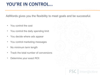 You control the cost You control the daily spending limit You decide where ads appear You control marketing messages No minimum term length Track the total number of conversions Determine your exact ROI AdWords gives you the flexibility to meet goals and be successful.   