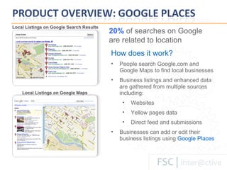 How does it work? People search Google.com and Google Maps to find local businesses Business listings and enhanced data are gathered from multiple sources including: Websites Yellow pages data Direct feed and submissions Businesses can add or edit their business listings using   Google Places Local Listings on Google Maps Local Listings on Google Search Results 20%  of searches on Google are related to location 