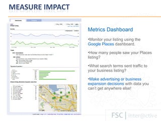 Metrics Dashboard Monitor your listing using the   Google Places  dashboard. How many people saw your Places listing? What search terms sent traffic to your business listing? Make advertising or business expansion decisions   with data you can ’t get anywhere else! 