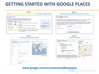 www.google.com/services/smallbusiness Step 1:  Go to  www.google.com/services/smallbusiness  and select Google Places Step 2:  Enter your country and business phone number Step 3:  Enter/edit your business details Step 4:  Verify your listing 
