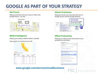 Get Found Helping customers find your shop or office with Google Places – for free. Attract Customers Helping promote your business with ads on Google search and the Google Network. Market Intelligence Helping you analyze website traffic to identify why people are coming to your site.   Office Productivity Helping you reduce costs and become more productive at the office. www.google.com/services/smallbusiness 