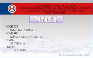 UNIVERSIFDAD TECNICA DE COTOPAXI
UNIDAD ACADEMICA DE CIENCIAS DE LA INGENIERIA Y APLICADAS
CARRERA DE INGENIERIA EN INOFRMATICA Y SISTEMAS
COMPUTACIONALES
DOCENTE:
ING. SILVIA BRAVO
NOMBRE:
 PATRICIA TOAPANTA
NIVEL:
SEPTIMO A
FECHA:
10-12-2015
 