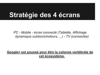 Stratégie des 4 écrans

    PC - Mobile - écran connecté (Tablette, Affichage
     dynamique outdoors/indoors, ...) - TV (connectée)



Google+ est poussé pour être la colonne vertébrale de
                  cet écosystème.
 