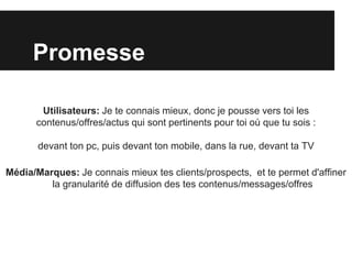 Promesse

       Utilisateurs: Je te connais mieux, donc je pousse vers toi les
      contenus/offres/actus qui sont pertinents pour toi où que tu sois :

       devant ton pc, puis devant ton mobile, dans la rue, devant ta TV

Média/Marques: Je connais mieux tes clients/prospects, et te permet d'affiner
         la granularité de diffusion des tes contenus/messages/offres
 
