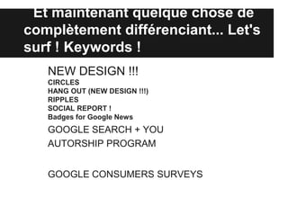 Et maintenant quelque chose de
complètement différenciant... Let's
surf ! Keywords !
   NEW DESIGN !!!
   CIRCLES
   HANG OUT (NEW DESIGN !!!)
   RIPPLES
   SOCIAL REPORT !
   Badges for Google News
   GOOGLE SEARCH + YOU
   AUTORSHIP PROGRAM


   GOOGLE CONSUMERS SURVEYS
 
