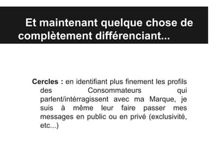 Et maintenant quelque chose de
complètement différenciant...



  Cercles : en identifiant plus finement les profils
    des             Consommateurs               qui
    parlent/intérragissent avec ma Marque, je
    suis à même leur faire passer mes
    messages en public ou en privé (exclusivité,
    etc...)
 