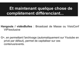 Et maintenant quelque chose de
    complètement différenciant...


Hangouts / vidéoBulles : Broadcast de Masse ou VisioConf
  VIP/exclusive

G+, en permettant l'archivage (automatiquement sur Youtube en
  privé par défaut), permet de capitaliser sur ces
  contenus/events.
 