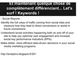 Et maintenant quelque chose de
     complètement différenciant... Let's
     surf ! Keywords !
- Social Reports :
Identify the full value of traffic coming from social sites and
   measure how they lead to direct conversions or assist in
   future conversions
Understand social activities happening both on and off of your
   site to help you optimize user engagement and increase
   social key performance indicators (KPIs)
Make better, more efficient data-driven decisions in your social
   media marketing programs

http://analytics.blogspot.fr/201
 