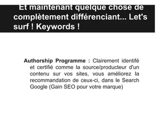 Et maintenant quelque chose de
complètement différenciant... Let's
surf ! Keywords !



  Authorship Programme : Clairement identifé
    et certifié comme la source/producteur d'un
    contenu sur vos sites, vous améliorez la
    recommandation de ceux-ci, dans le Search
    Google (Gain SEO pour votre marque)
 