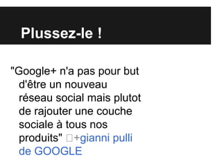 Plussez-le !

"Google+ n'a pas pour but
  d'être un nouveau
  réseau social mais plutot
  de rajouter une couche
  sociale à tous nos
  produits" ﻿ +gianni pulli
  de GOOGLE
 
