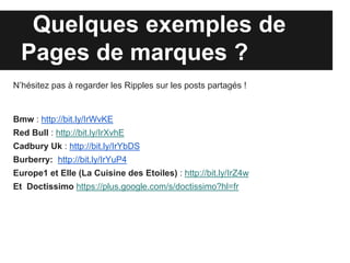 Quelques exemples de
  Pages de marques ?
N’hésitez pas à regarder les Ripples sur les posts partagés !


Bmw : http://bit.ly/IrWvKE
Red Bull : http://bit.ly/IrXvhE
Cadbury Uk : http://bit.ly/IrYbDS
Burberry: http://bit.ly/IrYuP4
Europe1 et Elle (La Cuisine des Etoiles) : http://bit.ly/IrZ4w
Et Doctissimo https://plus.google.com/s/doctissimo?hl=fr
 