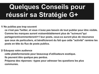 Quelques Conseils pour
    réussir sa Stratégie G+
1/ Ne publiez pas trop souvent
    ce n'est pas Twitter, et vous n'avez pas besoin de tout publier pour être visible.
    Comme les marques auront vraisemblablement plus de "suiveurs"qui
    partageront/commenteront/+1 leur posts, ceux-co auront plus de résonance
    que ceux de particuliers, et bénéficieront du fait que cette "activité" ramène les
    posts en tête du flux de posts publics.

2/ Eduquez votre audience
    cette plateformereste pour beaucoup d'utilisateurs exotique.
    Ils peuvent être quelque peu perdus.
    Préparez des réponses –types pour adresser les questions les plus
    communes.
 