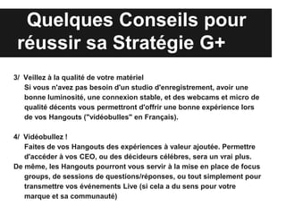 Quelques Conseils pour
 réussir sa Stratégie G+
3/ Veillez à la qualité de votre matériel
   Si vous n'avez pas besoin d'un studio d'enregistrement, avoir une
   bonne luminosité, une connexion stable, et des webcams et micro de
   qualité décents vous permettront d'offrir une bonne expérience lors
   de vos Hangouts ("vidéobulles" en Français).

4/ Vidéobullez !
   Faites de vos Hangouts des expériences à valeur ajoutée. Permettre
   d'accéder à vos CEO, ou des décideurs célébres, sera un vrai plus.
De même, les Hangouts pourront vous servir à la mise en place de focus
   groups, de sessions de questions/réponses, ou tout simplement pour
   transmettre vos événements Live (si cela a du sens pour votre
   marque et sa communauté)
 
