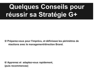 Quelques Conseils pour
 réussir sa Stratégie G+


5/ Préparez-vous pour l'imprévu, et définissez les périmètres de
    réactions avec le management/direction Brand.




6/ Apprenez et adaptez-vous rapidement,
(puis recommencez)
 