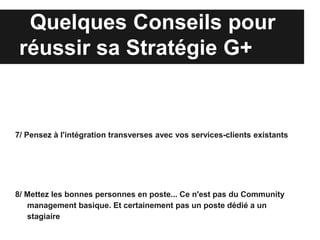 Quelques Conseils pour
 réussir sa Stratégie G+


7/ Pensez à l'intégration transverses avec vos services-clients existants




8/ Mettez les bonnes personnes en poste... Ce n'est pas du Community
   management basique. Et certainement pas un poste dédié a un
   stagiaire
 