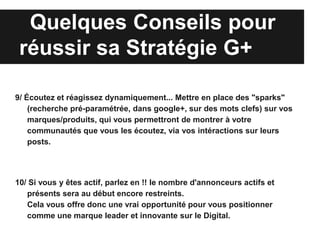 Quelques Conseils pour
 réussir sa Stratégie G+

9/ Écoutez et réagissez dynamiquement... Mettre en place des "sparks"
    (recherche pré-paramétrée, dans google+, sur des mots clefs) sur vos
    marques/produits, qui vous permettront de montrer à votre
    communautés que vous les écoutez, via vos intéractions sur leurs
    posts.




10/ Si vous y êtes actif, parlez en !! le nombre d'annonceurs actifs et
   présents sera au début encore restreints.
   Cela vous offre donc une vrai opportunité pour vous positionner
   comme une marque leader et innovante sur le Digital.
 