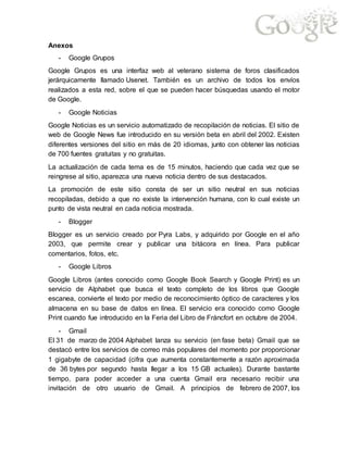 Anexos
- Google Grupos
Google Grupos es una interfaz web al veterano sistema de foros clasificados
jerárquicamente llamado Usenet. También es un archivo de todos los envíos
realizados a esta red, sobre el que se pueden hacer búsquedas usando el motor
de Google.
- Google Noticias
Google Noticias es un servicio automatizado de recopilación de noticias. El sitio de
web de Google News fue introducido en su versión beta en abril del 2002. Existen
diferentes versiones del sitio en más de 20 idiomas, junto con obtener las noticias
de 700 fuentes gratuitas y no gratuitas.
La actualización de cada tema es de 15 minutos, haciendo que cada vez que se
reingrese al sitio, aparezca una nueva noticia dentro de sus destacados.
La promoción de este sitio consta de ser un sitio neutral en sus noticias
recopiladas, debido a que no existe la intervención humana, con lo cual existe un
punto de vista neutral en cada noticia mostrada.
- Blogger
Blogger es un servicio creado por Pyra Labs, y adquirido por Google en el año
2003, que permite crear y publicar una bitácora en línea. Para publicar
comentarios, fotos, etc.
- Google Libros
Google Libros (antes conocido como Google Book Search y Google Print) es un
servicio de Alphabet que busca el texto completo de los libros que Google
escanea, convierte el texto por medio de reconocimiento óptico de caracteres y los
almacena en su base de datos en línea. El servicio era conocido como Google
Print cuando fue introducido en la Feria del Libro de Fráncfort en octubre de 2004.
- Gmail
El 31 de marzo de 2004 Alphabet lanza su servicio (en fase beta) Gmail que se
destacó entre los servicios de correo más populares del momento por proporcionar
1 gigabyte de capacidad (cifra que aumenta constantemente a razón aproximada
de 36 bytes por segundo hasta llegar a los 15 GB actuales). Durante bastante
tiempo, para poder acceder a una cuenta Gmail era necesario recibir una
invitación de otro usuario de Gmail. A principios de febrero de 2007, los
 